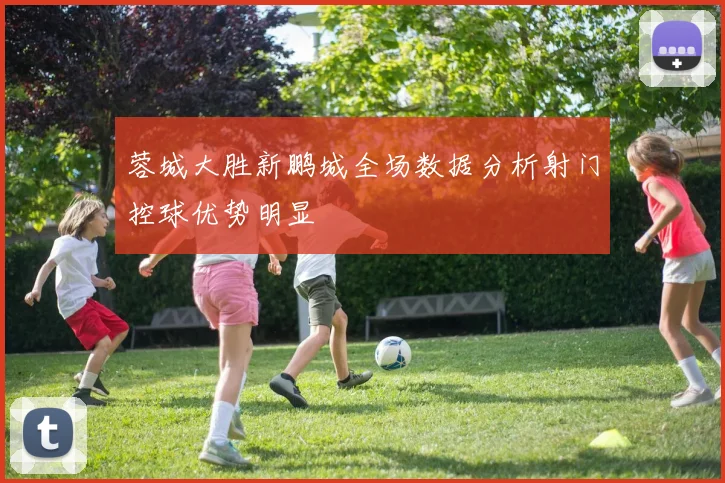 蓉城大胜新鹏城全场数据分析射门控球优势明显