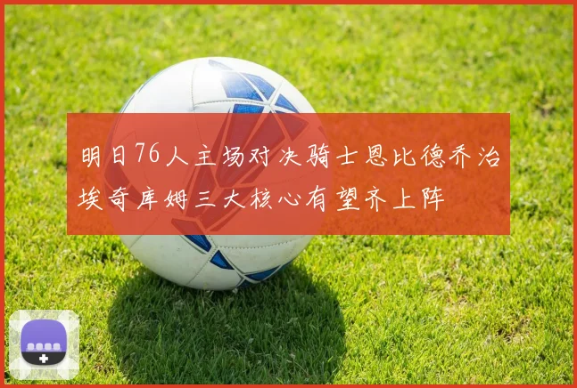 明日76人主场对决骑士恩比德乔治埃奇库姆三大核心有望齐上阵
