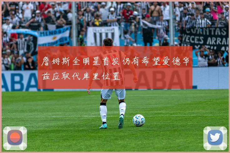 詹姆斯全明星首发仍有希望爱德华兹应取代库里位置