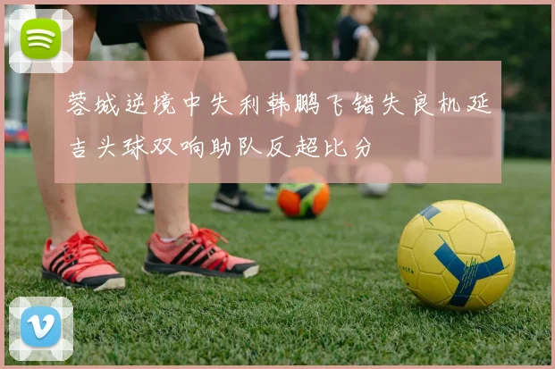 蓉城逆境中失利韩鹏飞错失良机延吉头球双响助队反超比分