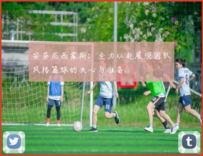 安芬尼西蒙斯：全力以赴展现团队风格篮球的决心与准备