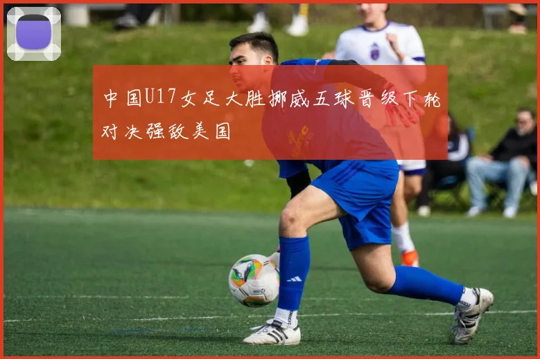 中国U17女足大胜挪威五球晋级下轮对决强敌美国