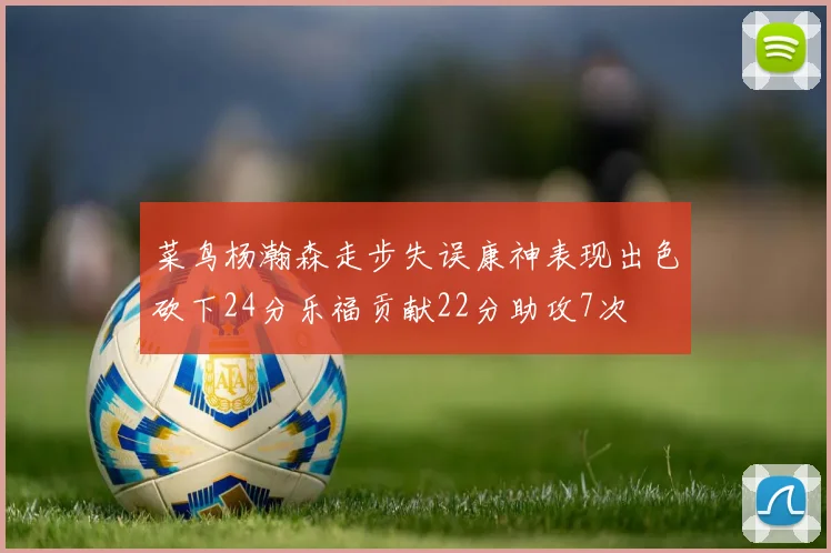 菜鸟杨瀚森走步失误康神表现出色砍下24分乐福贡献22分助攻7次