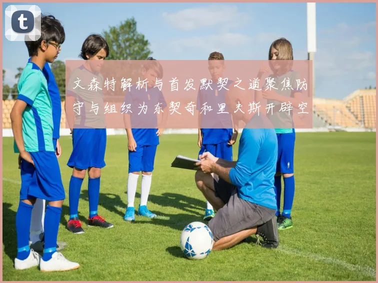 文森特解析与首发默契之道聚焦防守与组织为东契奇和里夫斯开辟空间