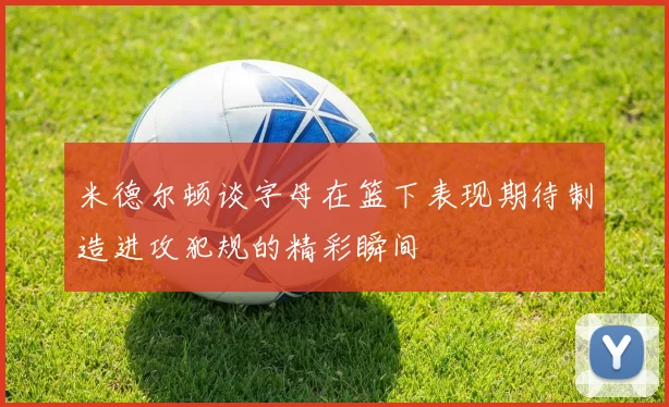 米德尔顿谈字母在篮下表现期待制造进攻犯规的精彩瞬间