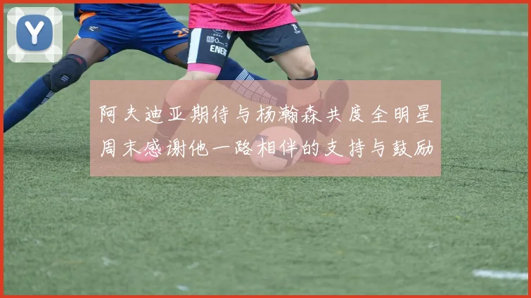 阿夫迪亚期待与杨瀚森共度全明星周末感谢他一路相伴的支持与鼓励