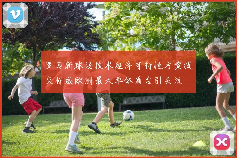 罗马新球场技术经济可行性方案提交将成欧洲最大单体看台引关注