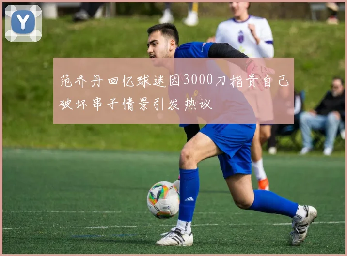 范乔丹回忆球迷因3000刀指责自己破坏串子情景引发热议