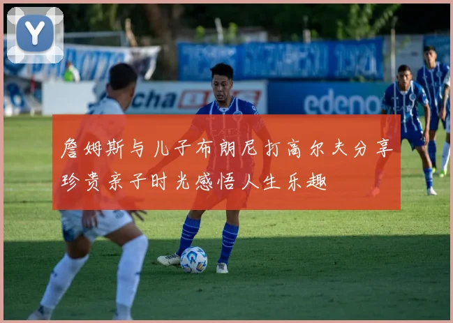 詹姆斯与儿子布朗尼打高尔夫分享珍贵亲子时光感悟人生乐趣