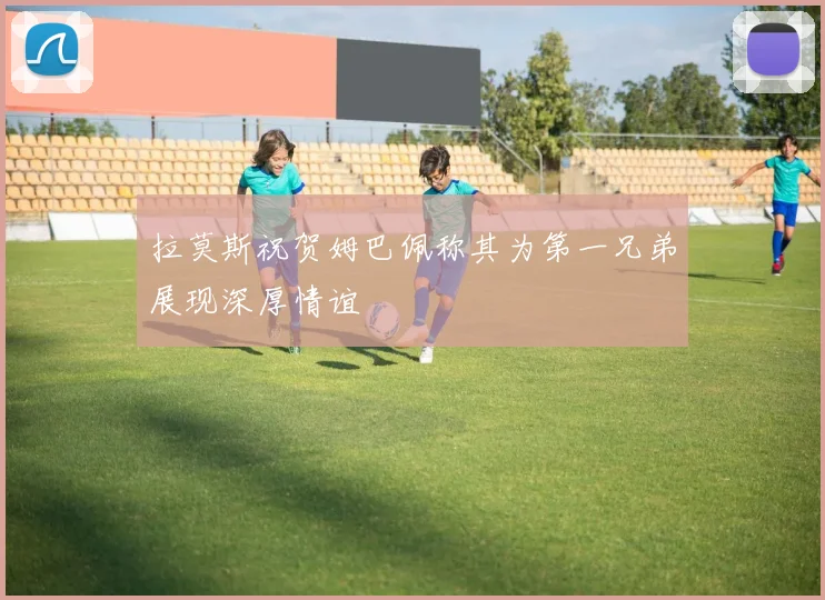 拉莫斯祝贺姆巴佩称其为第一兄弟展现深厚情谊