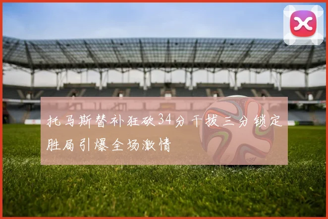 托马斯替补狂砍34分干拔三分锁定胜局引爆全场激情