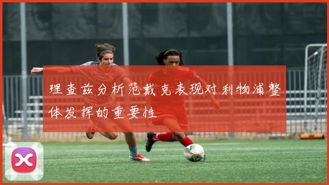 理查兹分析范戴克表现对利物浦整体发挥的重要性