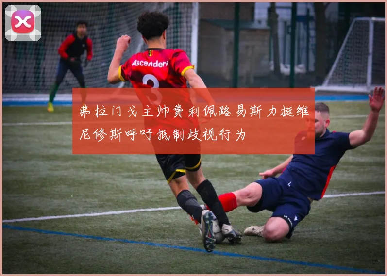 弗拉门戈主帅费利佩路易斯力挺维尼修斯呼吁抵制歧视行为