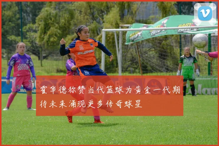 霍华德称赞当代篮球为黄金一代期待未来涌现更多传奇球星