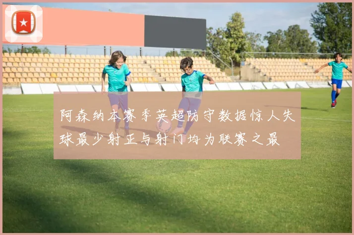 阿森纳本赛季英超防守数据惊人失球最少射正与射门均为联赛之最