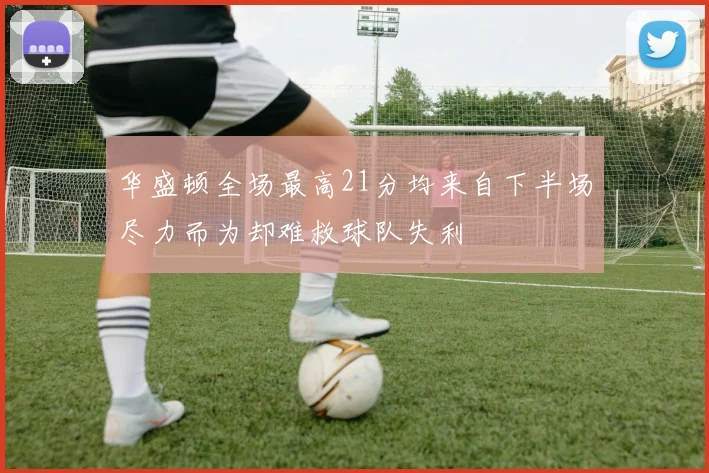 华盛顿全场最高21分均来自下半场尽力而为却难救球队失利