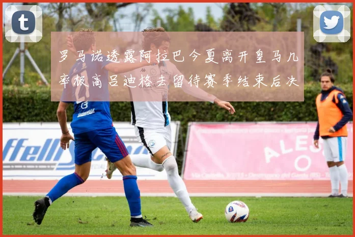 罗马诺透露阿拉巴今夏离开皇马几率极高吕迪格去留待赛季结束后决定