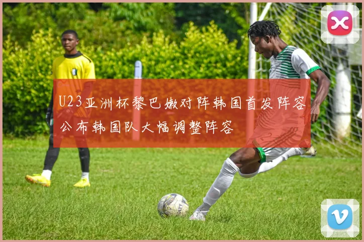 U23亚洲杯黎巴嫩对阵韩国首发阵容公布韩国队大幅调整阵容