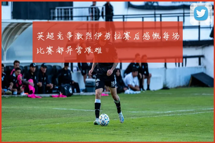 英超竞争激烈伊劳拉赛后感慨每场比赛都异常艰难