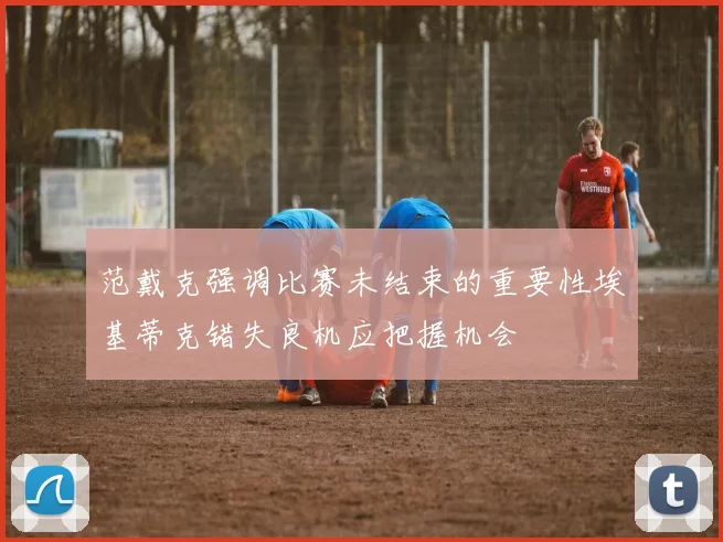 范戴克强调比赛未结束的重要性埃基蒂克错失良机应把握机会