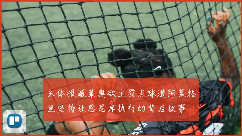 米体报道莱奥欲主罚点球遭阿莱格里坚持让恩昆库执行的背后故事