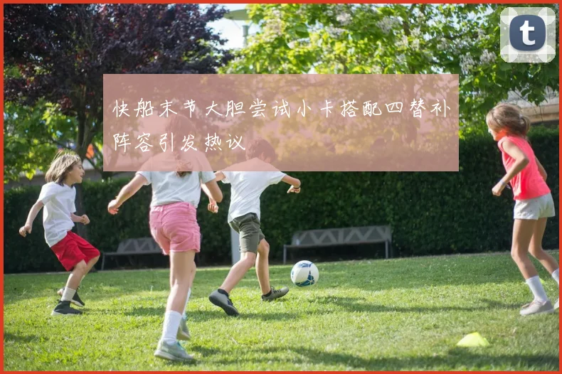 快船末节大胆尝试小卡搭配四替补阵容引发热议