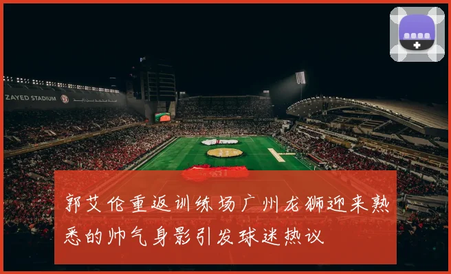 郭艾伦重返训练场广州龙狮迎来熟悉的帅气身影引发球迷热议