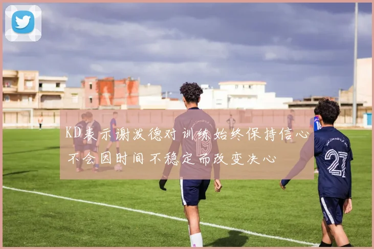 KD表示谢泼德对训练始终保持信心不会因时间不稳定而改变决心
