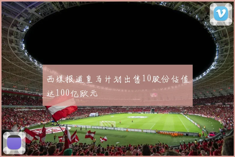 西媒报道皇马计划出售10股份估值达100亿欧元