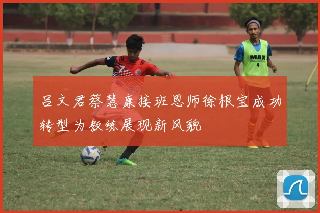 吕文君蔡慧康接班恩师徐根宝成功转型为教练展现新风貌