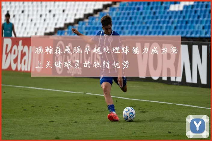 杨瀚森展现卓越处理球能力成为场上关键球员的独特优势