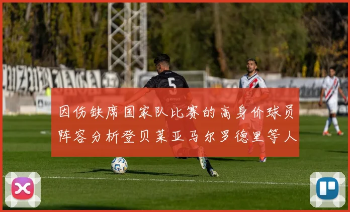 因伤缺席国家队比赛的高身价球员阵容分析登贝莱亚马尔罗德里等人入选