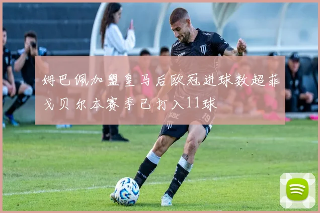 姆巴佩加盟皇马后欧冠进球数超菲戈贝尔本赛季已打入11球