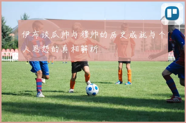 伊布谈瓜帅与穆帅的历史成就与个人恩怨的真相解析