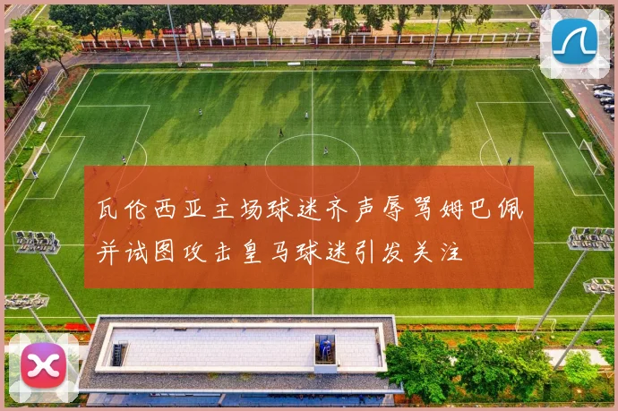 瓦伦西亚主场球迷齐声辱骂姆巴佩并试图攻击皇马球迷引发关注