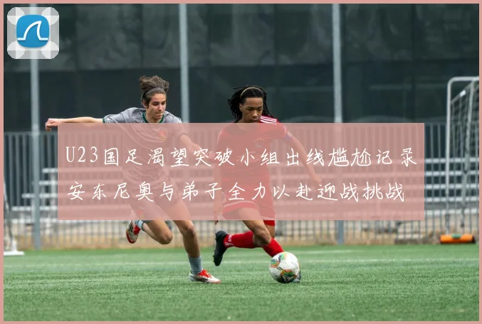 U23国足渴望突破小组出线尴尬记录安东尼奥与弟子全力以赴迎战挑战