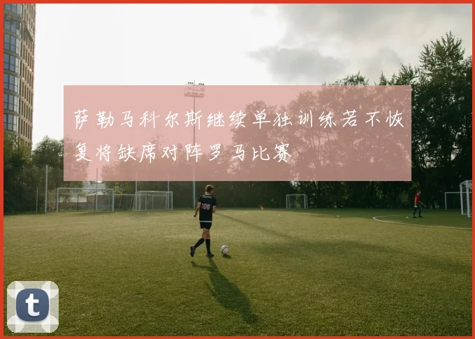 萨勒马科尔斯继续单独训练若不恢复将缺席对阵罗马比赛