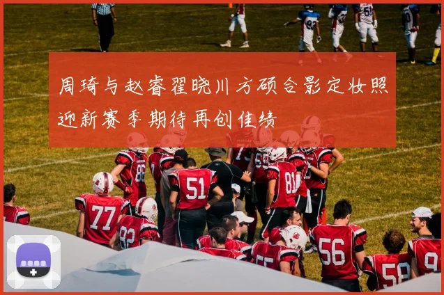 周琦与赵睿翟晓川方硕合影定妆照迎新赛季期待再创佳绩