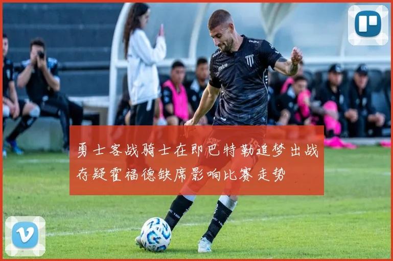 勇士客战骑士在即巴特勒追梦出战存疑霍福德缺席影响比赛走势