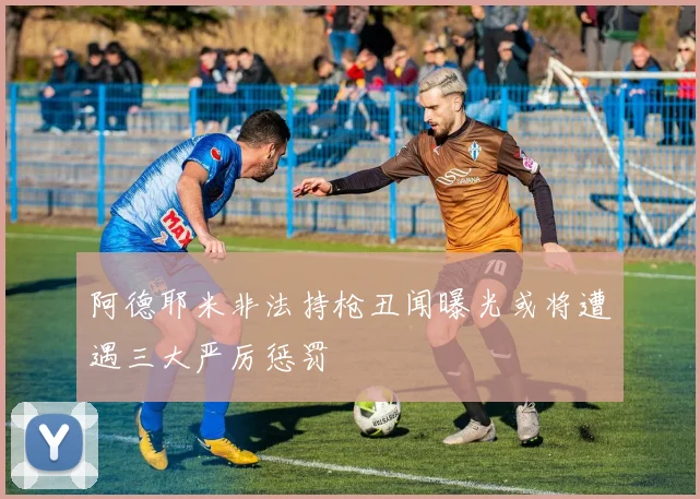 阿德耶米非法持枪丑闻曝光或将遭遇三大严厉惩罚